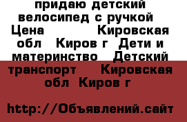 придаю детский велосипед с ручкой › Цена ­ 1 000 - Кировская обл., Киров г. Дети и материнство » Детский транспорт   . Кировская обл.,Киров г.